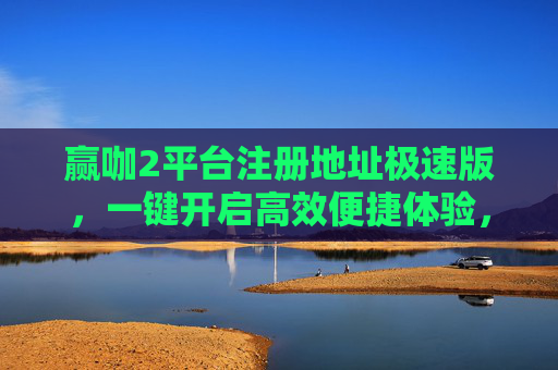 赢咖2平台注册地址极速版，一键开启高效便捷体验，赢咖2极速版注册地址，一键开启高效便捷体验