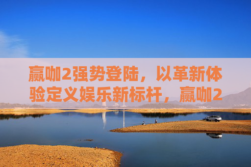 赢咖2强势登陆，以革新体验定义娱乐新标杆，赢咖2强势登陆，革新体验定义娱乐新标杆