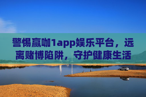 警惕赢咖1app娱乐平台，远离赌博陷阱，守护健康生活，警惕赢咖1app，远离赌博陷阱，守护健康生活