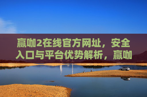 赢咖2在线官方网址，安全入口与平台优势解析，赢咖2在线官方网址，安全入口与平台优势解析
