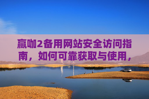 赢咖2备用网站安全访问指南，如何可靠获取与使用，赢咖2备用网站安全访问与可靠使用指南