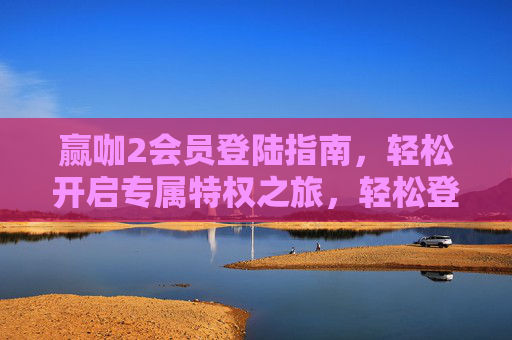 赢咖2会员登陆指南，轻松开启专属特权之旅，轻松登陆赢咖2会员，开启专属特权之旅