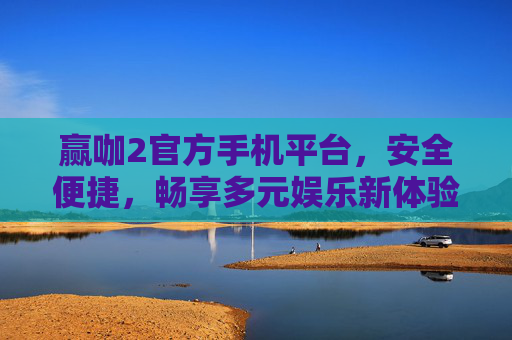 赢咖2官方手机平台，安全便捷，畅享多元娱乐新体验，赢咖2官方手机平台，安全便捷，畅享多元娱乐新体验