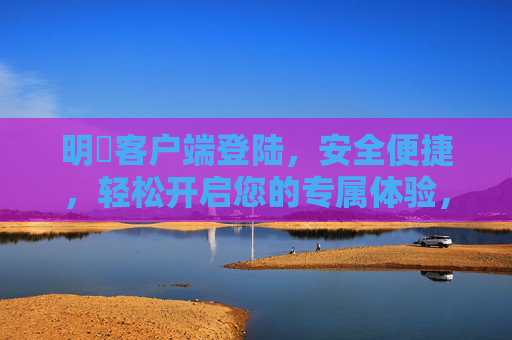 明昇客户端登陆，安全便捷，轻松开启您的专属体验，明昇客户端登陆，安全便捷，轻松开启专属体验