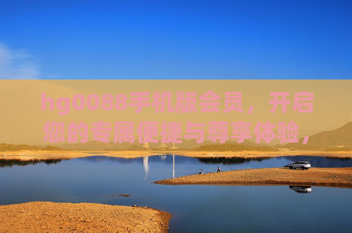 hg0088手机版会员，开启您的专属便捷与尊享体验，hg0088手机版会员，专属便捷与尊享体验