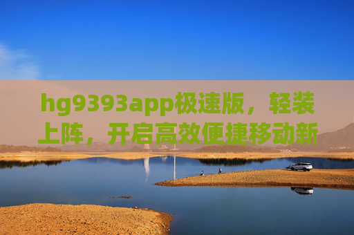 hg9393app极速版，轻装上阵，开启高效便捷移动新体验，hg9393app极速版，轻装上阵，高效移动新体验