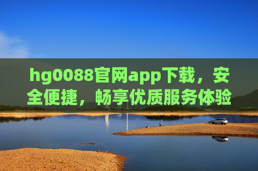 hg0088官网app下载，安全便捷，畅享优质服务体验，hg0088官网app下载，安全便捷，畅享优质服务体验