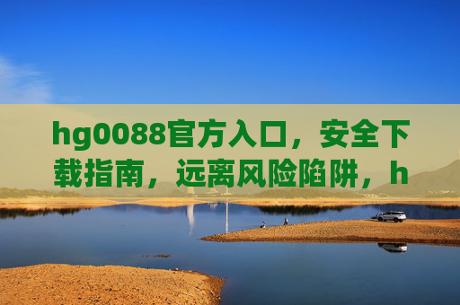 hg0088官方入口，安全下载指南，远离风险陷阱，hg0088官方入口安全下载指南，远离风险陷阱