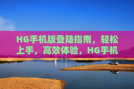 HG手机版登陆指南，轻松上手，高效体验，HG手机版登陆指南，轻松上手，高效体验