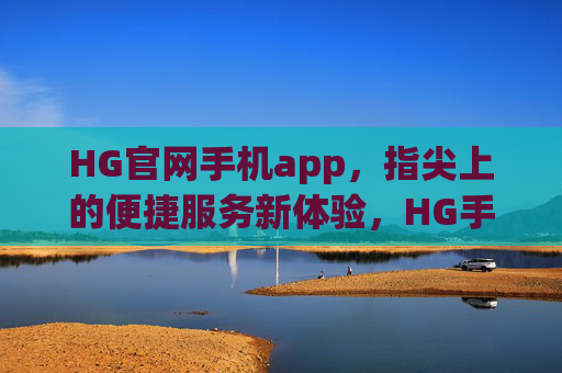 HG官网手机app，指尖上的便捷服务新体验，HG手机app，指尖便捷服务新体验