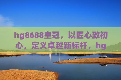 hg8688皇冠，以匠心致初心，定义卓越新标杆，hg8688皇冠，匠心致初心，卓越新标杆