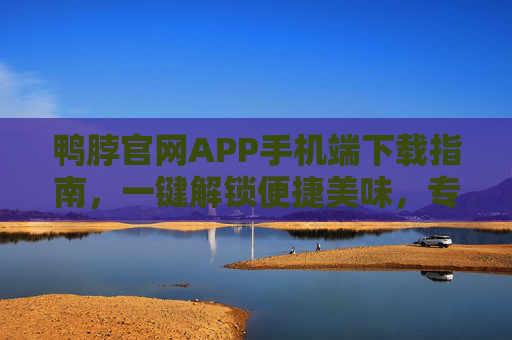 鸭脖官网APP手机端下载指南，一键解锁便捷美味，专属福利随时享