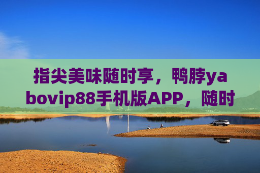 指尖美味随时享，鸭脖yabovip88手机版APP，随时随地啃出鲜香滋味！鸭脖yabovip88手机版APP，指尖美味，随时随地鲜香