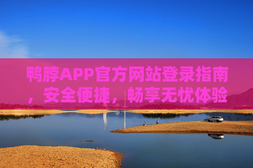 鸭脖APP官方网站登录指南，安全便捷，畅享无忧体验，鸭脖APP官方网站登录指南，安全便捷，畅享无忧