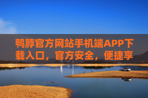 鸭脖官方网站手机端APP下载入口，官方安全，便捷享美味，鸭脖官方APP下载入口，安全便捷享美味