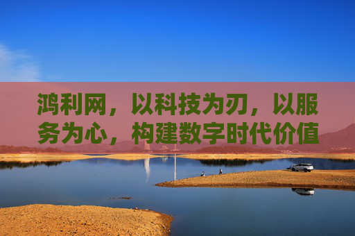 鸿利网，以科技为刃，以服务为心，构建数字时代价值新生态，鸿利网，科技为刃服务为心，构建数字时代价值新生态