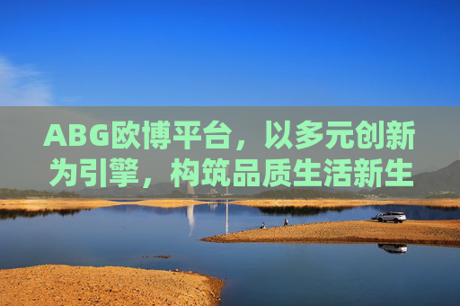 ABG欧博平台，以多元创新为引擎，构筑品质生活新生态，ABG欧博平台，多元创新构筑品质生活新生态