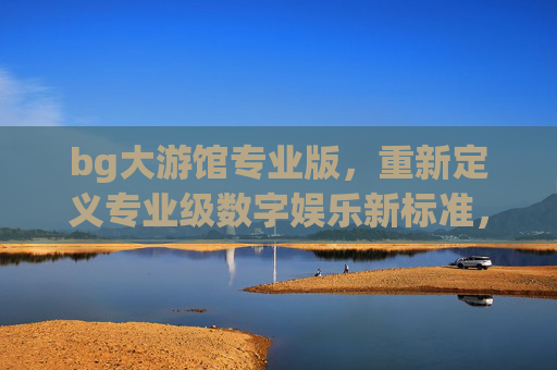 bg大游馆专业版，重新定义专业级数字娱乐新标准，bg大游馆专业版，重新定义专业级数字娱乐新标准