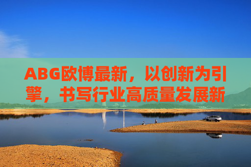 ABG欧博最新，以创新为引擎，书写行业高质量发展新答卷，ABG欧博，创新引擎书写高质量发展新答卷