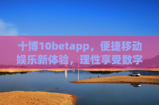 十博10betapp，便捷移动娱乐新体验，理性享受数字生活，十博10betapp，便捷移动娱乐，理性畅享数字生活