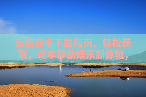 乐鱼安卓下载指南，轻松获取，畅享移动娱乐新体验，乐鱼安卓下载指南，轻松获取，畅享移动娱乐新体验