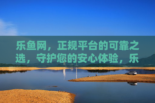 乐鱼网，正规平台的可靠之选，守护您的安心体验，乐鱼网，正规可靠，安心之选