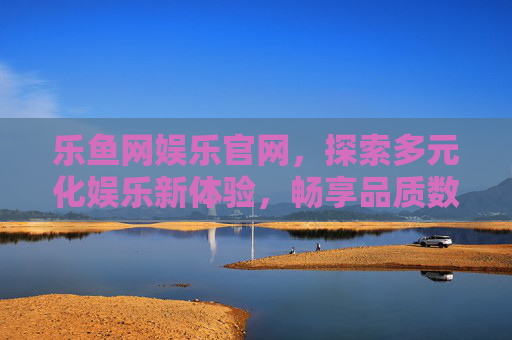 乐鱼网娱乐官网，探索多元化娱乐新体验，畅享品质数字生活，乐鱼网娱乐官网，探索多元新体验，畅享品质数字生活