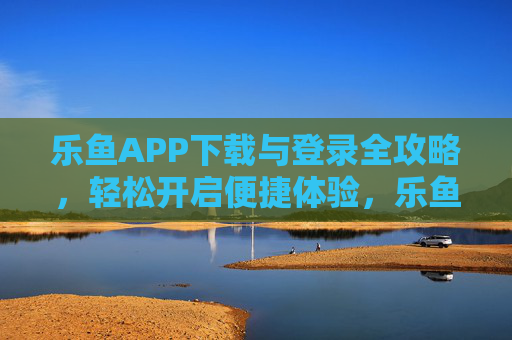 乐鱼APP下载与登录全攻略，轻松开启便捷体验，乐鱼APP下载登录全攻略，轻松开启便捷体验