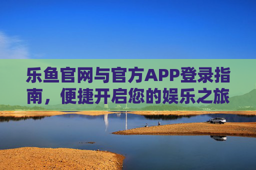 乐鱼官网与官方APP登录指南，便捷开启您的娱乐之旅，乐鱼官网与APP登录指南，便捷开启娱乐之旅