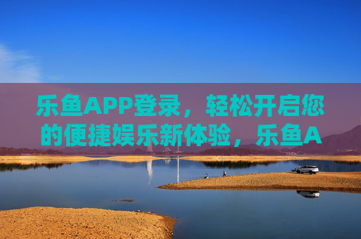 乐鱼APP登录，轻松开启您的便捷娱乐新体验，乐鱼APP登录，轻松开启便捷娱乐新体验