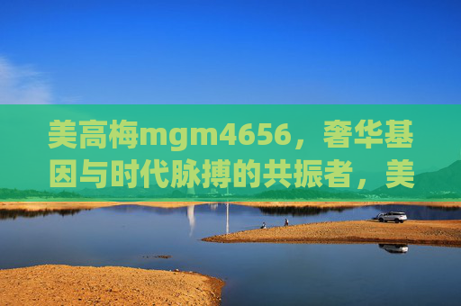 美高梅mgm4656，奢华基因与时代脉搏的共振者，美高梅mgm4656，奢华基因与时代脉搏的共振者
