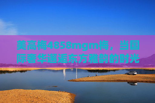 美高梅4858mgm梅，当国际奢华邂逅东方雅韵的时光之约，美高梅4858mgm梅，国际奢华邂逅东方雅韵的时光之约