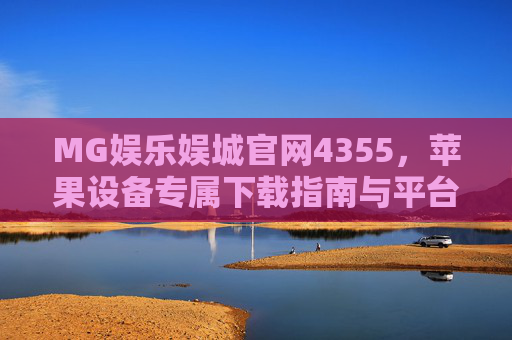 MG娱乐娱城官网4355，苹果设备专属下载指南与平台解析，MG娱乐娱城官网4355，苹果设备专属下载指南与平台解析
