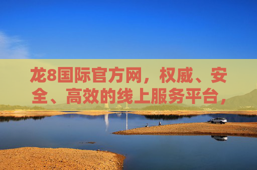 龙8国际官方网，权威、安全、高效的线上服务平台，龙8国际官方网，权威安全高效的线上服务平台