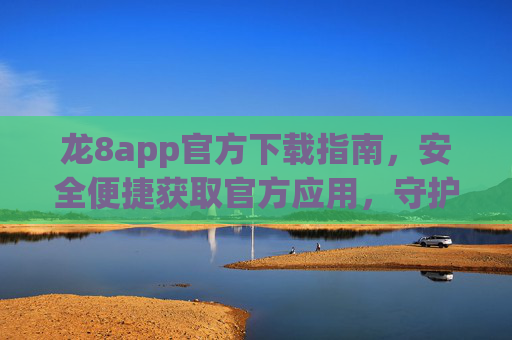 龙8app官方下载指南，安全便捷获取官方应用，守护您的数字生活，龙8app官方下载指南，安全便捷守护数字生活
