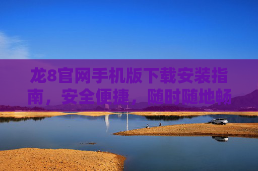 龙8官网手机版下载安装指南，安全便捷，随时随地畅享服务，龙8官网手机版下载安装指南，安全便捷，随时随地畅享服务
