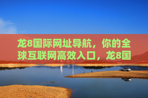 龙8国际网址导航，你的全球互联网高效入口，龙8国际网址导航，全球互联网高效入口