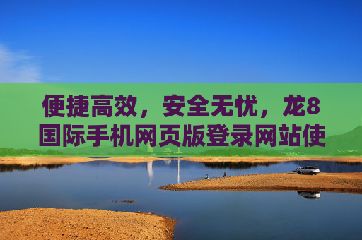 便捷高效，安全无忧，龙8国际手机网页版登录网站使用指南，龙8国际手机网页版登录网站使用指南，便捷高效，安全无忧