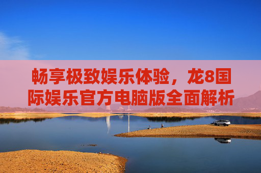 畅享极致娱乐体验，龙8国际娱乐官方电脑版全面解析，龙8国际娱乐官方电脑版，畅享极致娱乐体验的全面解析