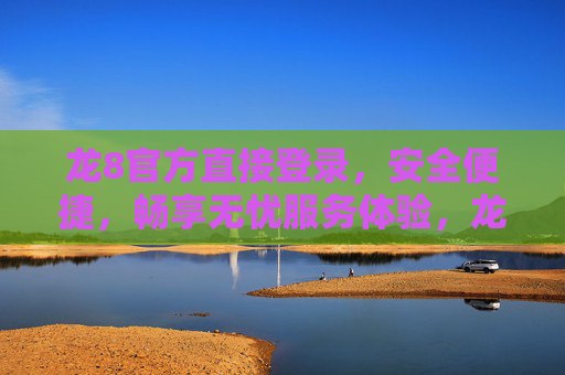 龙8官方直接登录，安全便捷，畅享无忧服务体验，龙8官方直接登录，安全便捷无忧体验