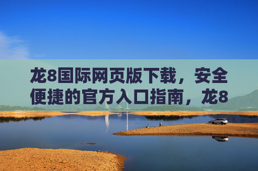 龙8国际网页版下载，安全便捷的官方入口指南，龙8国际网页版下载，安全便捷官方入口指南
