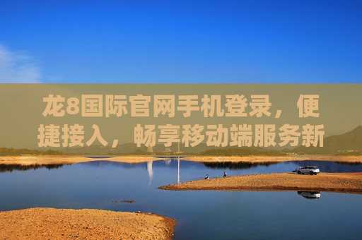 龙8国际官网手机登录，便捷接入，畅享移动端服务新体验，龙8国际手机登录，便捷畅享移动端新体验
