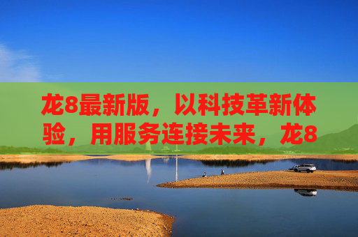 龙8最新版，以科技革新体验，用服务连接未来，龙8最新版，科技革新体验，服务连接未来
