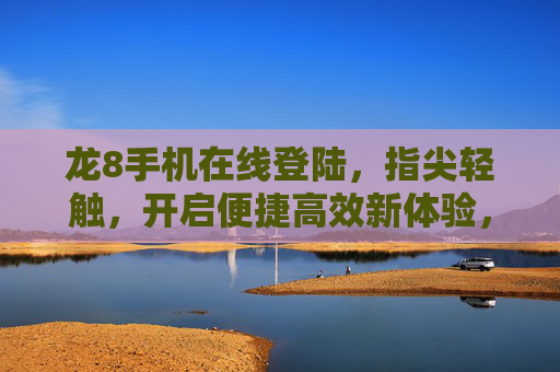 龙8手机在线登陆，指尖轻触，开启便捷高效新体验，龙8手机在线登陆，指尖轻触，便捷高效新体验