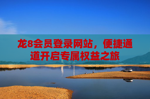 龙8会员登录网站，便捷通道开启专属权益之旅