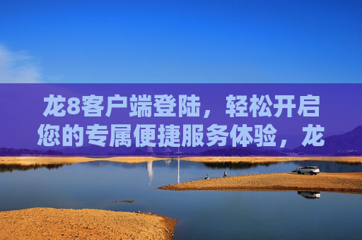 龙8客户端登陆，轻松开启您的专属便捷服务体验，龙8客户端登陆，轻松开启专属便捷服务体验