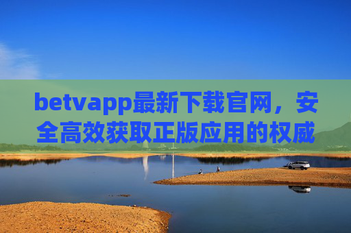 betvapp最新下载官网，安全高效获取正版应用的权威指南，betvapp最新下载官网，安全高效正版应用权威指南