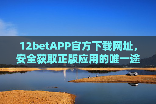 12betAPP官方下载网址，安全获取正版应用的唯一途径，12betAPP官方下载网址，安全获取正版应用的唯一途径