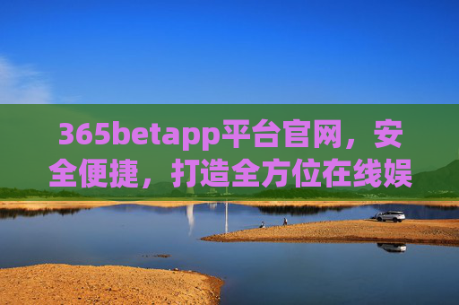 365betapp平台官网，安全便捷，打造全方位在线娱乐新体验，365betapp官网，安全便捷，全方位在线娱乐新体验