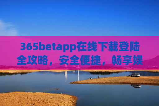 365betapp在线下载登陆全攻略，安全便捷，畅享娱乐新体验，365betapp在线下载登陆全攻略，安全便捷，畅享娱乐新体验